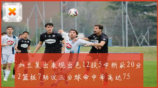加兰复出表现出色12投5中斩获20分2篮板7助攻三分球命中率高达75