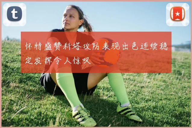 怀特盛赞科塔攻防表现出色连续稳定发挥令人惊叹