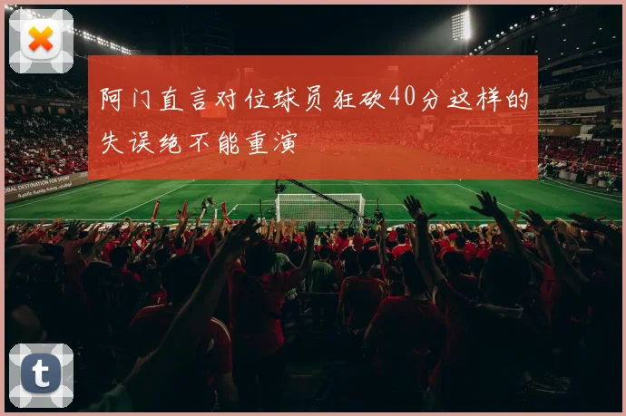 阿门直言对位球员狂砍40分这样的失误绝不能重演