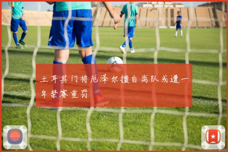 土耳其门将厄泽尔擅自离队或遭一年禁赛重罚