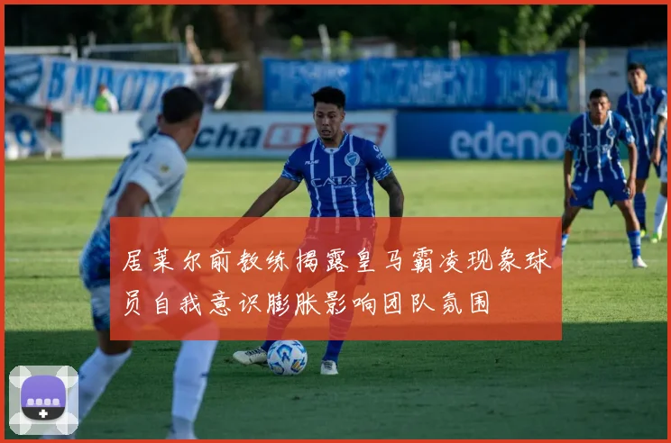 居莱尔前教练揭露皇马霸凌现象球员自我意识膨胀影响团队氛围