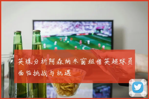 英媒分析阿森纳冬窗租借英超球员面临挑战与机遇