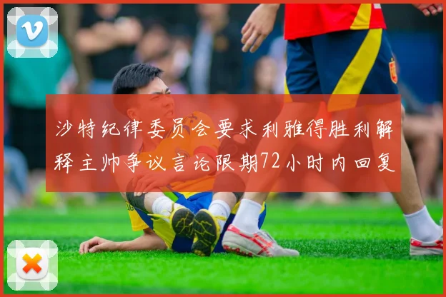 沙特纪律委员会要求利雅得胜利解释主帅争议言论限期72小时内回复