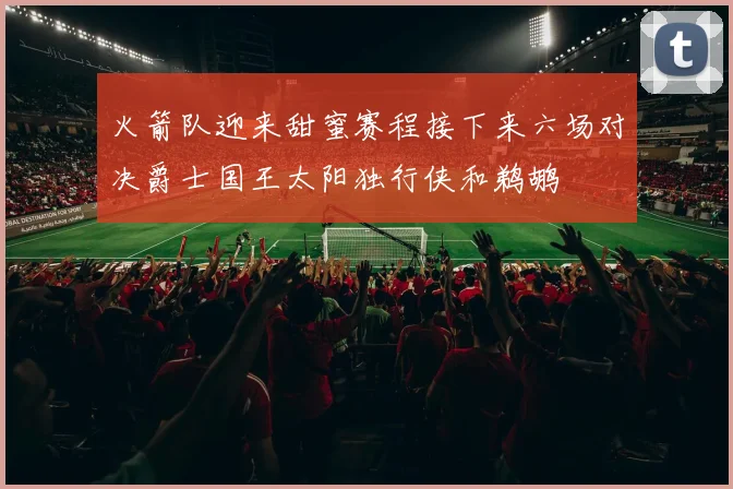 火箭队迎来甜蜜赛程接下来六场对决爵士国王太阳独行侠和鹈鹕