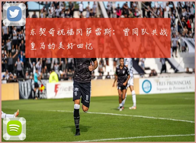 东契奇祝福冈萨雷斯：曾同队共战皇马的美好回忆