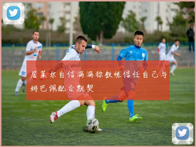 居莱尔自信满满称教练信任自己与姆巴佩配合默契