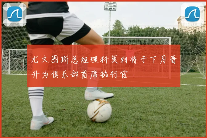 尤文图斯总经理科莫利将于下月晋升为俱乐部首席执行官