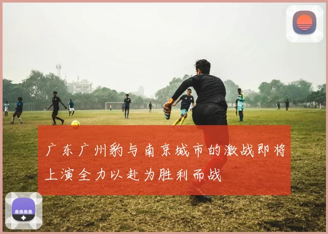 广东广州豹与南京城市的激战即将上演全力以赴为胜利而战