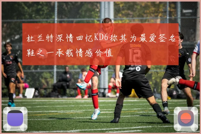 杜兰特深情回忆KD6称其为最爱签名鞋之一承载情感价值