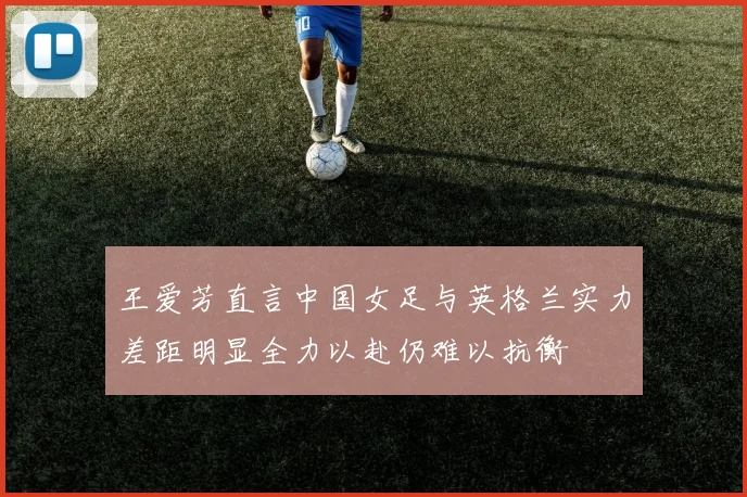 王爱芳直言中国女足与英格兰实力差距明显全力以赴仍难以抗衡