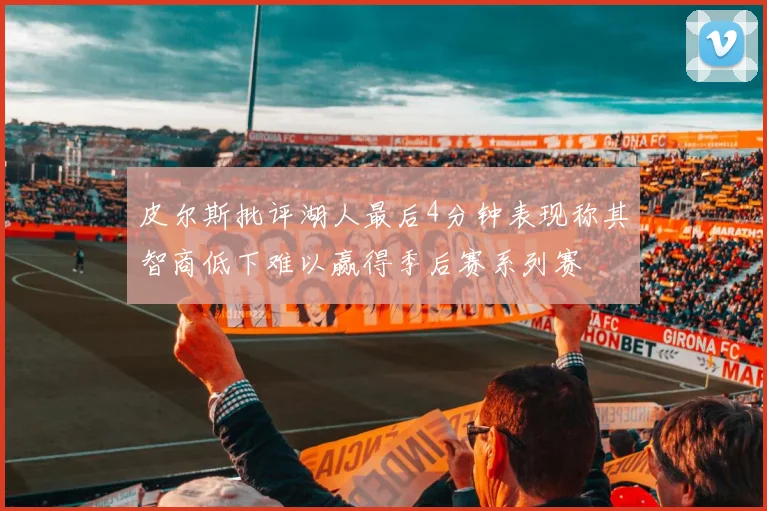 皮尔斯批评湖人最后4分钟表现称其智商低下难以赢得季后赛系列赛