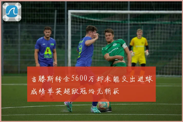 吉滕斯转会5600万却未能交出进球成绩单英超欧冠均无斩获