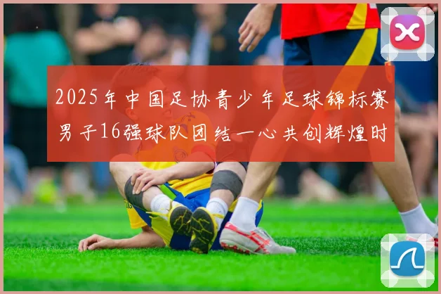 2025年中国足协青少年足球锦标赛男子16强球队团结一心共创辉煌时刻