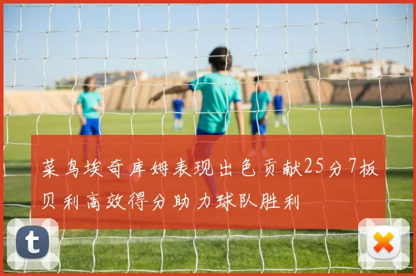 菜鸟埃奇库姆表现出色贡献25分7板贝利高效得分助力球队胜利
