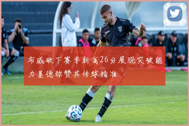 布威砍下赛季新高26分展现突破能力基德称赞其传球精准