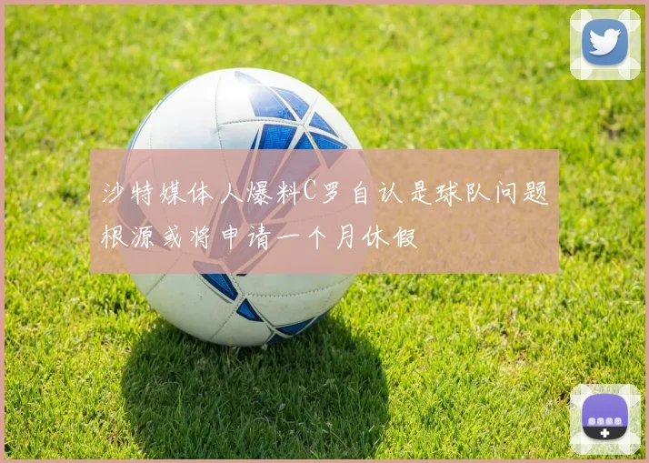 沙特媒体人爆料C罗自认是球队问题根源或将申请一个月休假