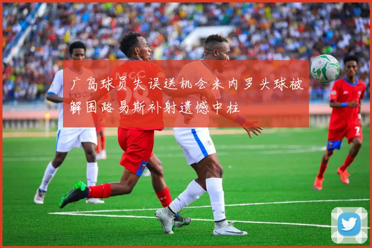 广岛球员失误送机会米内罗头球被解围路易斯补射遗憾中柱