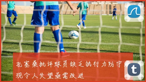 孔塞桑批评球员缺乏执行力防守表现令人失望亟需改进