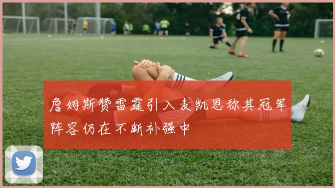 詹姆斯赞雷霆引入麦凯恩称其冠军阵容仍在不断补强中