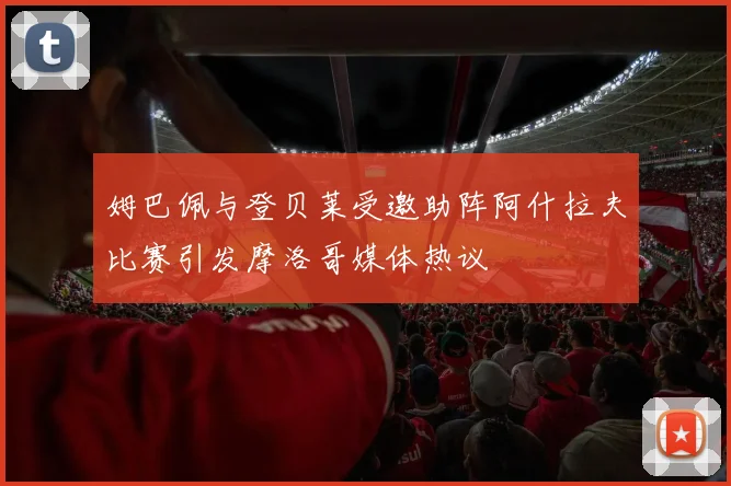 姆巴佩与登贝莱受邀助阵阿什拉夫比赛引发摩洛哥媒体热议