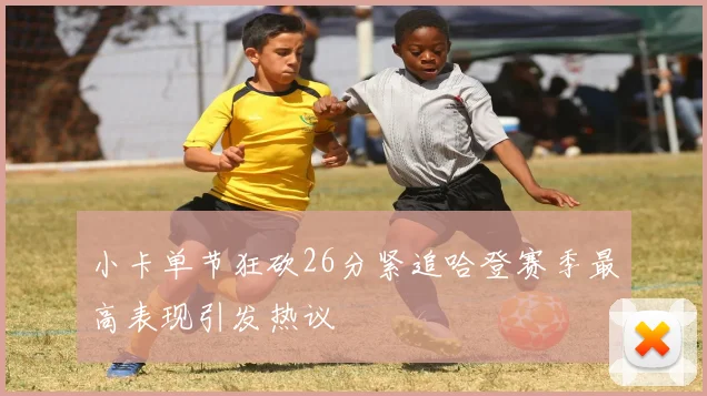 小卡单节狂砍26分紧追哈登赛季最高表现引发热议