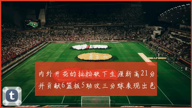 内外开花的拉松砍下生涯新高21分并贡献6篮板5助攻三分球表现出色