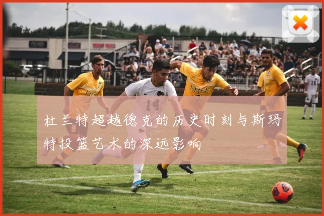 杜兰特超越德克的历史时刻与斯玛特投篮艺术的深远影响