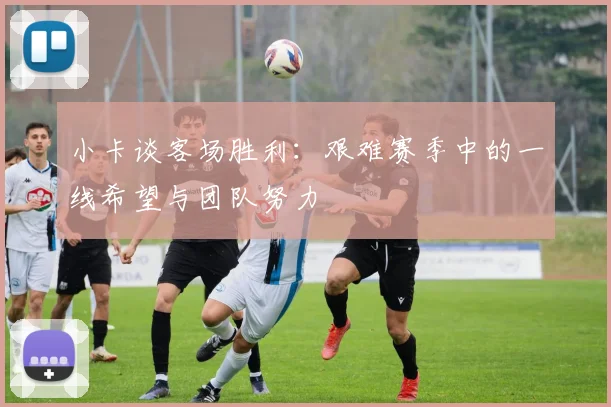 小卡谈客场胜利：艰难赛季中的一线希望与团队努力
